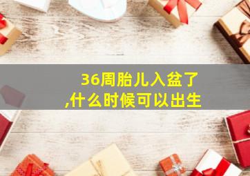 36周胎儿入盆了,什么时候可以出生