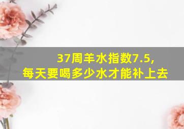 37周羊水指数7.5,每天要喝多少水才能补上去