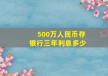 500万人民币存银行三年利息多少