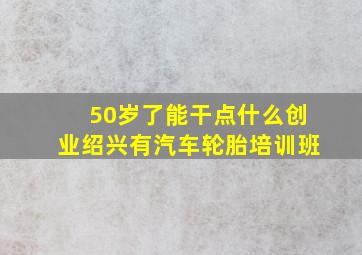 50岁了能干点什么创业绍兴有汽车轮胎培训班