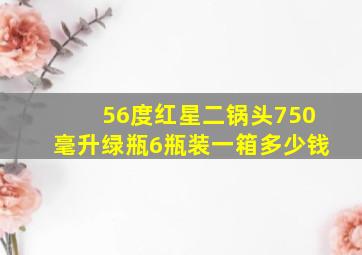 56度红星二锅头750毫升绿瓶6瓶装一箱多少钱