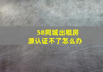 58同城出租房源认证不了怎么办