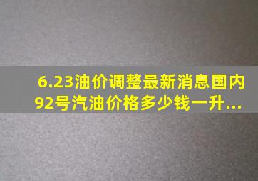 6.23油价调整最新消息国内92号汽油价格多少钱一升...