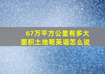 67万平方公里有多大面积土地呢英语怎么说