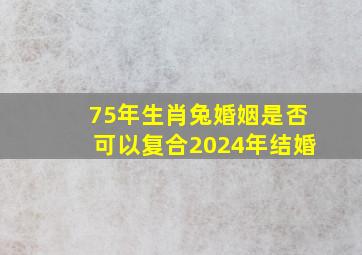 75年生肖兔婚姻是否可以复合2024年结婚