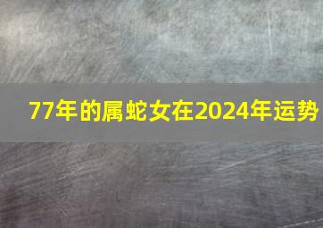 77年的属蛇女在2024年运势