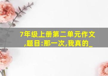 7年级上册第二单元作文,题目:那一次,我真的_