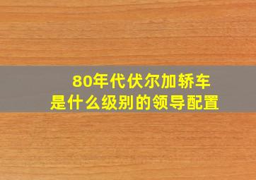 80年代伏尔加轿车是什么级别的领导配置