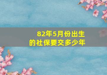 82年5月份出生的社保要交多少年