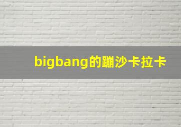 bigbang的蹦沙卡拉卡