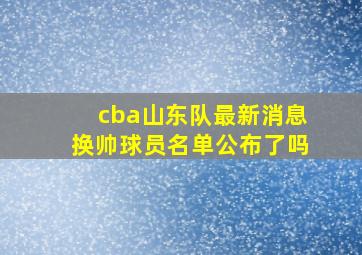 cba山东队最新消息换帅球员名单公布了吗