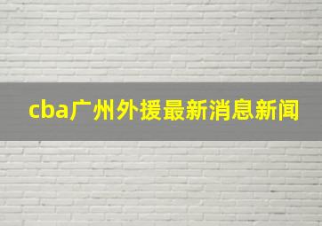 cba广州外援最新消息新闻