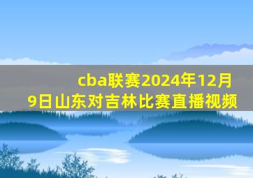 cba联赛2024年12月9日山东对吉林比赛直播视频