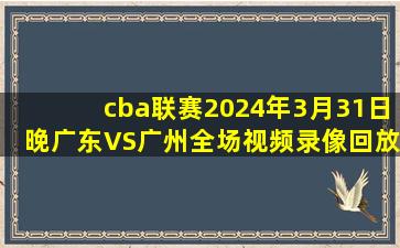 cba联赛2024年3月31日晚广东VS广州全场视频录像回放