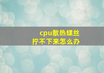 cpu散热螺丝拧不下来怎么办