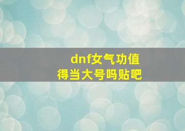 dnf女气功值得当大号吗贴吧