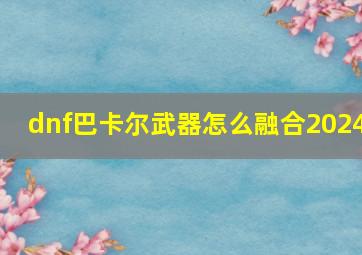 dnf巴卡尔武器怎么融合2024