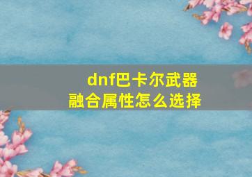 dnf巴卡尔武器融合属性怎么选择