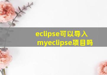 eclipse可以导入myeclipse项目吗