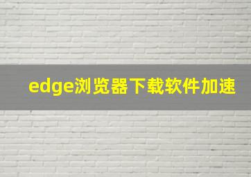 edge浏览器下载软件加速