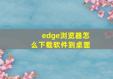 edge浏览器怎么下载软件到桌面