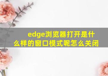 edge浏览器打开是什么样的窗口模式呢怎么关闭