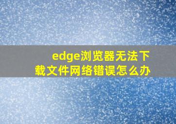 edge浏览器无法下载文件网络错误怎么办