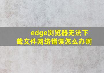 edge浏览器无法下载文件网络错误怎么办啊