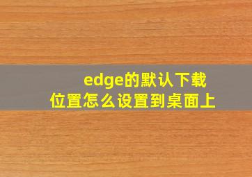 edge的默认下载位置怎么设置到桌面上