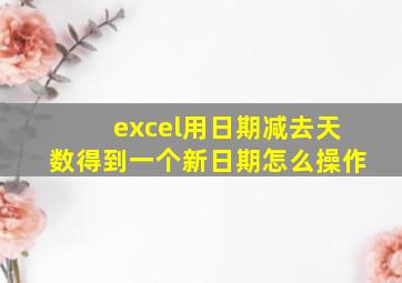 excel用日期减去天数得到一个新日期怎么操作