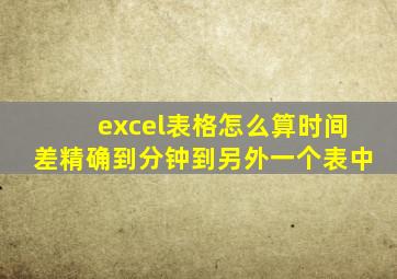 excel表格怎么算时间差精确到分钟到另外一个表中