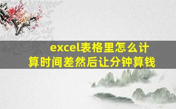 excel表格里怎么计算时间差然后让分钟算钱