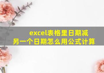 excel表格里日期减另一个日期怎么用公式计算