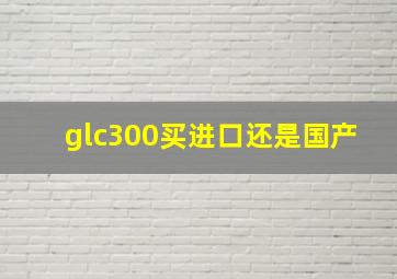 glc300买进口还是国产