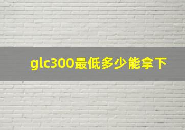 glc300最低多少能拿下