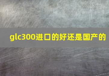 glc300进口的好还是国产的