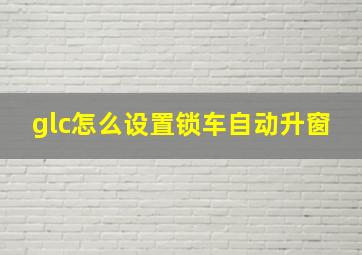 glc怎么设置锁车自动升窗