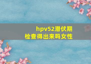 hpv52潜伏期检查得出来吗女性