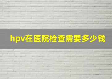 hpv在医院检查需要多少钱