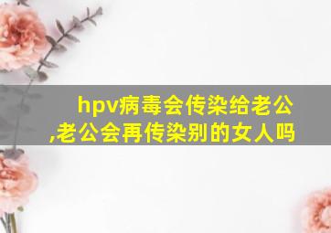 hpv病毒会传染给老公,老公会再传染别的女人吗