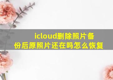 icloud删除照片备份后原照片还在吗怎么恢复