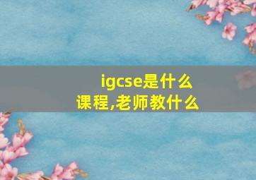 igcse是什么课程,老师教什么