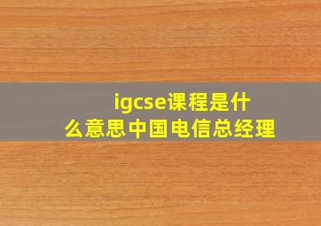 igcse课程是什么意思中国电信总经理