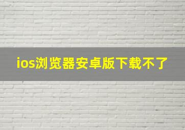 ios浏览器安卓版下载不了