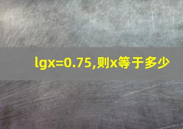 lgx=0.75,则x等于多少