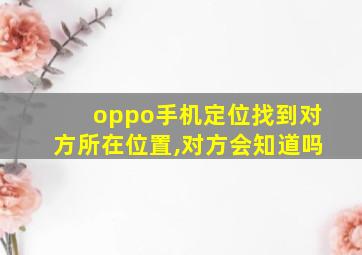 oppo手机定位找到对方所在位置,对方会知道吗