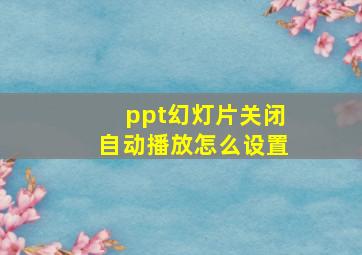 ppt幻灯片关闭自动播放怎么设置