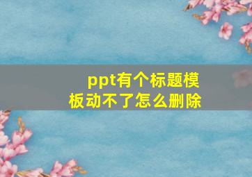 ppt有个标题模板动不了怎么删除