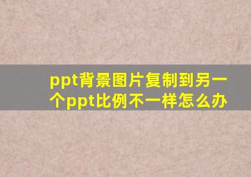 ppt背景图片复制到另一个ppt比例不一样怎么办