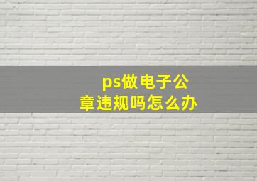 ps做电子公章违规吗怎么办